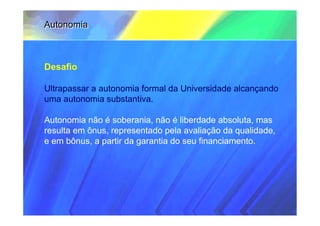 Autonomia



Desafio

Ultrapassar a autonomia formal da Universidade alcançando
uma autonomia substantiva.

Autonomia não é soberania, não é liberdade absoluta, mas
resulta em ônus, representado pela avaliação da qualidade,
e em bônus, a partir da garantia do seu financiamento.
 