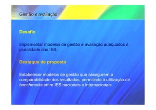 Gestão e avaliação


Desafio

Implementar modelos de gestão e avaliação adequados à
pluralidade das IES.

Destaque de proposta

Estabelecer modelos de gestão que assegurem a
comparabilidade dos resultados, permitindo a utilização de
benchmarks entre IES nacionais e internacionais.
 