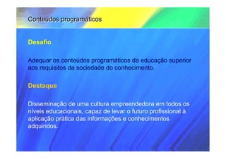 Conteúdos programáticos


Desafio

Adequar os conteúdos programáticos da educação superior
aos requisitos da sociedade do conhecimento.

Destaque

Disseminação de uma cultura empreendedora em todos os
níveis educacionais, capaz de levar o futuro profissional à
aplicação prática das informações e conhecimentos
adquiridos.
 