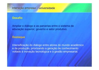 Interação empresa – universidade


Desafio

Ampliar o diálogo e as parcerias entre o sistema de
educação superior, governo e setor produtivo.

Destaque

Intensificação do diálogo entre atores do mundo acadêmico
e da produção, priorizando a geração de conhecimento
voltado à inovação tecnológica e à gestão empresarial.
 