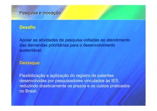 Pesquisa e inovação


Desafio

Apoiar as atividades de pesquisa voltadas ao atendimento
das demandas prioritárias para o desenvolvimento
sustentável.

Destaque

Flexibilização e agilização do registro de patentes
desenvolvidas por pesquisadores vinculados às IES,
reduzindo drasticamente os prazos e os custos praticados
no Brasil.
 