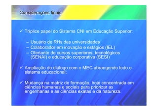 Considerações finais



  Tríplice papel do Sistema CNI em Educação Superior:

   – Usuário de RHs das universidades
   – Colaborador em inovação e estágios (IEL)
   – Ofertante de cursos superiores, tecnológicos
     (SENAI) e educação corporativa (SESI)

  Ampliação do diálogo com o MEC abrangendo todo o
  sistema educacional;

  Mudança na matriz de formação, hoje concentrada em
  ciências humanas e sociais para priorizar as
  engenharias e as ciências exatas e da natureza.
 
