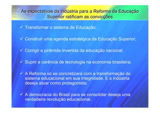 As expectativas da indústria para a Reforma da Educação
             Superior ratificam as convicções

 Transformar o sistema de Educação;

 Construir uma agenda estratégica da Educação Superior;

 Corrigir a pirâmide invertida da educação nacional;

 Suprir a carência de tecnologia na economia brasileira;

 A Reforma só se concretizará com a transformação do
 sistema educacional em sua integridade. E a indústria
 deseja atuar como protagonista;

 A democracia do Brasil para se consolidar deseja uma
 verdadeira revolução educacional.
 