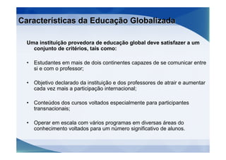 Características da Educação Globalizada

  Uma instituição provedora de educação global deve satisfazer a um
    conjunto de critérios, tais como:

  •   Estudantes em mais de dois continentes capazes de se comunicar entre
      si e com o professor;

  •   Objetivo declarado da instituição e dos professores de atrair e aumentar
      cada vez mais a participação internacional;

  •   Conteúdos dos cursos voltados especialmente para participantes
      transnacionais;

  •   Operar em escala com vários programas em diversas áreas do
      conhecimento voltados para um número significativo de alunos.
 