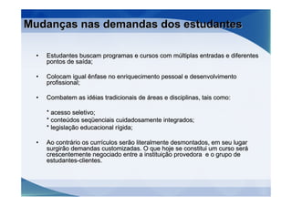 Mudanças nas demandas dos estudantes

  •   Estudantes buscam programas e cursos com múltiplas entradas e diferentes
      pontos de saída;

  •   Colocam igual ênfase no enriquecimento pessoal e desenvolvimento
      profissional;

  •   Combatem as idéias tradicionais de áreas e disciplinas, tais como:

      * acesso seletivo;
      * conteúdos seqüenciais cuidadosamente integrados;
      * legislação educacional rígida;

  •   Ao contrário os currículos serão literalmente desmontados, em seu lugar
      surgirão demandas customizadas. O que hoje se constitui um curso será
      crescentemente negociado entre a instituição provedora e o grupo de
      estudantes-clientes.
 