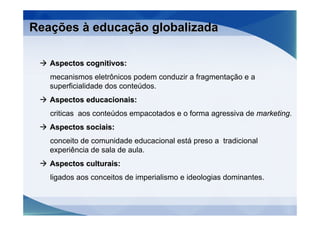 Reações à educação globalizada

   Aspectos cognitivos:
   mecanismos eletrônicos podem conduzir a fragmentação e a
   superficialidade dos conteúdos.
   Aspectos educacionais:
   criticas aos conteúdos empacotados e o forma agressiva de marketing.
   Aspectos sociais:
   conceito de comunidade educacional está preso a tradicional
   experiência de sala de aula.
   Aspectos culturais:
   ligados aos conceitos de imperialismo e ideologias dominantes.
 