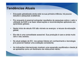 Tendências Atuais
  •   Educação globalizada ainda está na sua primeira infância, há poucos
      estudos e pesquisas avaliativas;

  •   Por enquanto é possível extrapolar resultados de pesquisas sobre o valor e
      utilidade da EAD e se fazer observações e recomendações aplicáveis aos
      aprendizes globais;

  •   Neste início de século XXI são visíveis os avanços e recuos da educação
      global;

  •   Ela não é uma comodidade acessível. Sua produção é cara e ainda muito
      caro o seu acesso;

  •   No atual estágio da EG nos países líderes em conhecimento e tecnologia
      já é possível realizar uma avaliação consistente;

  •   As indicações internacionais mostram uma expansão equilibrada e desde já
      se apresenta como um fenômeno de indiscutível mérito.
 