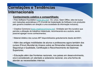 Correlações e Tendências
Internacionais
  Conhecimento coletivo e compartilhado:
  • Free Software Foundation (www.gnu.org) - Ex: Linux, Open Office, sites de busca
  com traduções automáticas e ITI (Comitê de Implantação de Software Livre produzido
  pelo governo brasileiro em direção a uma sociedade da informação inclusiva);

  • Creative Commons (www.creativecommons.org) - Entidade sem fins lucrativo que
  permite a utilização de trabalhos intelectuais, reconhecendo-se a autoria, sendo
  possível agregar novos conhecimentos;

  • Material didático dos cursos MIT disponibilizados gratuitamente desde abr/2001;

  • Além das antigas mobilidades de alunos e professores agora também dos
  cursos (Fórum Mundial da Unesco sobre as Dimensões Internacionais de
  Segurança e Qualidade, Certificação e Reconhecimento de Diplomas
  Superiores;

  • Educação além das fronteiras nacionais, nos paises em desenvolvimento,
  ora é considerado um atentado a soberania nacional, ora uma forma de
  atender as necessidades internas.
 