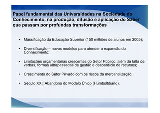 Papel fundamental das Universidades na Sociedade do
Conhecimento, na produção, difusão e aplicação do Saber
que passam por profundas transformações


  •   Massificação da Educação Superior (150 milhões de alunos em 2005);

  •   Diversificação – novos modelos para atender a expansão do
      Conhecimento;

  •   Limitações orçamentárias crescentes do Setor Público, além da falta de
      verbas, formas ultrapassadas de gestão e desperdício de recursos;

  •   Crescimento do Setor Privado com os riscos da mercantilização;

  •   Século XXI: Abandono do Modelo Único (Humboltdiano).
 