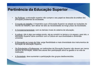 Pertinência da Educação Superior

  •   As Políticas: a educação superior não cumpre o seu papel se descuida da análise dos
      principais problemas da sociedade;

  •   O mundo do trabalho: é imperativo que a Educação Superior se adapte as mutações do
      mundo do trabalho, sem deixar de lado as necessidades do longo prazo da Sociedade;

  •   A Complementariedade: com os demais níveis do sistema de educação;

  •   A cultura: não é algo que esteja pronto, ela se constrói no tempo e no espaço, para isto, a
      educação Superior deve contribuir com a Cultura em sua diversidade e dimensão
      universal;

  •   A Educação ao Longo da Vida: exige flexibilidade e mais diversidade dos instrumentos de
      formação de educação Superior;

  •   Os Estudantes e Professores: as instituições de Educação Superior não devem ser meros
      centros de formação, esses dois atores tem participação ativa na gestão e na vida da
      instituição;

  •   A Sociedade: deve aumentar a participação dos grupos desfavorecidos.
 