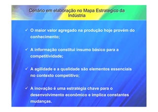 Cenário em elaboração no Mapa Estratégico da
                  Indústria


O maior valor agregado na produção hoje provém do
conhecimento;


A informação constitui insumo básico para a
competitividade;


A agilidade e a qualidade são elementos essenciais
no contexto competitivo;


A inovação é uma estratégia chave para o
desenvolvimento econômico e implica constantes
mudanças.
 