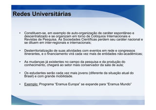 Redes Universitárias


  •   Constituem-se, em exemplo de auto-organização de caráter espontâneo e
      descentralizado e se organizam em torno de Colóquios Internacionais e
      Revistas de Pesquisa. As Sociedades Científicas perdem seu caráter nacional e
      se diluem em inter-regionais e internacionais;

  •   Desterritorialização de suas atividades com eventos em rede e congressos
      itinerantes, e o financiamento virá cada vez mais de entidades não-acadêmicas;

  •   As mudanças já existentes no campo da pesquisa e da produção do
      conhecimento, chegará ao setor mais conservador da sala de aula;

  •   Os estudantes serão cada vez mais jovens (diferente da situação atual do
      Brasil) e com grande mobilidade.

  •   Exemplo: Programa “Eramus Europa” se expande para “Eramus Mundo”
 