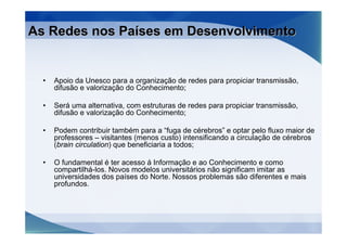 As Redes nos Países em Desenvolvimento


  •   Apoio da Unesco para a organização de redes para propiciar transmissão,
      difusão e valorização do Conhecimento;

  •   Será uma alternativa, com estruturas de redes para propiciar transmissão,
      difusão e valorização do Conhecimento;

  •   Podem contribuir também para a “fuga de cérebros” e optar pelo fluxo maior de
      professores – visitantes (menos custo) intensificando a circulação de cérebros
      (brain circulation) que beneficiaria a todos;

  •   O fundamental é ter acesso á Informação e ao Conhecimento e como
      compartilhá-los. Novos modelos universitários não significam imitar as
      universidades dos países do Norte. Nossos problemas são diferentes e mais
      profundos.
 