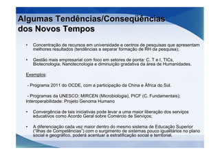 Algumas Tendências/Conseqüências
dos Novos Tempos
 •   Concentração de recursos em universidade e centros de pesquisas que apresentam
     melhores resultados (tendências a separar formação de RH da pesquisa);

 •   Gestão mais empresarial com foco em setores de ponta: C, T e I, TICs,
     Biotecnologia, Nanotecnologia e diminuição gradativa da área de Humanidades.

 Exemplos:

  - Programa 2011 do OCDE, com a participação da China e África do Sul.

  - Programas da UNESCO: MIRCEN (Microbiologia), PICF (C. Fundamentais);
 Interoperabilidade: Projeto Genoma Humano

 •   Convergência de tais iniciativas pode levar a uma maior liberação dos serviços
     educativos como Acordo Geral sobre Comércio de Serviços;

 •   A diferenciação cada vez maior dentro do mesmo sistema de Educação Superior
     (“Ilhas de Competências”) com o surgimento de sistemas pouco igualitários no plano
     social e geográfico, poderá acentuar a estratificação social e territorial.
 