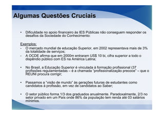 Algumas Questões Cruciais

  •   Dificuldade no apoio financeiro às IES Públicas não conseguem responder os
      desafios da Sociedade do Conhecimento:

  Exemplos:
  - O mercado mundial de educação Superior, em 2002 representava mais de 3%
     da totalidade de serviços;
  - A OCDE afirma que em 2000m entraram US$ 10 bi, cifra superior a todo o
     dispêndio público com ES na América Latina;

  •   No Brasil, a Educação Superior é vinculada à formação profissional (37
      profissões regulamentadas – é a chamada “profissionalização precoce” – que o
      REUNI procura corrigir;

  •   Passamos a “visão de mundo” às gerações futuras de estudantes como
      candidatos à profissão, em vez de candidatos ao Saber;

  •   O setor público forma 1/3 dos graduados anualmente. Paradoxalmente, 2/3 no
      setor privado em um País onde 86% da população tem renda até 03 salários
      mínimos.
 
