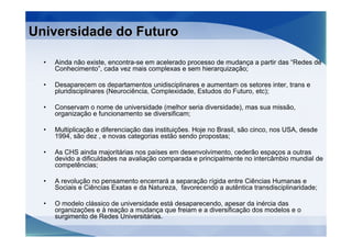 Universidade do Futuro

  •   Ainda não existe, encontra-se em acelerado processo de mudança a partir das “Redes de
      Conhecimento”, cada vez mais complexas e sem hierarquização;

  •   Desaparecem os departamentos unidisciplinares e aumentam os setores inter, trans e
      pluridisciplinares (Neurociência, Complexidade, Estudos do Futuro, etc);

  •   Conservam o nome de universidade (melhor seria diversidade), mas sua missão,
      organização e funcionamento se diversificam;

  •   Multiplicação e diferenciação das instituições. Hoje no Brasil, são cinco, nos USA, desde
      1994, são dez , e novas categorias estão sendo propostas;

  •   As CHS ainda majoritárias nos países em desenvolvimento, cederão espaços a outras
      devido a dificuldades na avaliação comparada e principalmente no intercâmbio mundial de
      competências;

  •   A revolução no pensamento encerrará a separação rígida entre Ciências Humanas e
      Sociais e Ciências Exatas e da Natureza, favorecendo a autêntica transdisciplinaridade;

  •   O modelo clássico de universidade está desaparecendo, apesar da inércia das
      organizações e à reação a mudança que freiam e a diversificação dos modelos e o
      surgimento de Redes Universitárias.
 