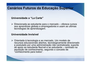 Cenários Futuros da Educação Superior

  Universidade a “La Carte”

    Direcionada ao estudante para o mercado – oferece cursos
    aos aprendizes globais e empregadores e usam as ultimas
    tecnologias de aprendizagem.

  Universidade Invisível

    Orientada à tecnologia e ao mercado. Um modelo de
    recursos educacionais abertos, tecnologicamente direcionado
    e postulado por uma administração não centralizada; suporte
    de apoio ao estudante flexível e ao estudante – centrado na
    aquisição de conhecimento, segundo o conceito de
    “conhecimento para todos”.
 