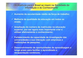 Os objetivos para o Brasil se inserir na Sociedade da
           Informação e do Conhecimento

Aumento da escolaridade média da força de trabalho;

Melhoria da qualidade da educação em todos os
níveis;

Ampliação do número de matrículas na educação
superior, por ser agora mais importante criar e
utilizar efetivamente o conhecimento;

Fortalecimento da capacidade de investigação das
universidades e sua interação com empresas e
instituições de pesquisa;

Desenvolvimento de oportunidades de aprendizagem a
longo prazo para facilitar o aprendizado e
recapacitação contínuos.
 