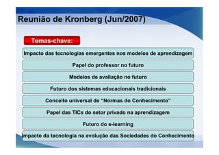 Reunião de Kronberg (Jun/2007)

   Temas-chave:
 Impacto das tecnologias emergentes nos modelos de aprendizagem

                  Papel do professor no futuro

                 Modelos de avaliação no futuro

          Futuro dos sistemas educacionais tradicionais

        Conceito universal de “Normas do Conhecimento”

         Papel das TICs do setor privado na aprendizagem

                      Futuro do e-learning

Impacto da tecnologia na evolução das Sociedades do Conhecimento
 