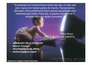 “Sociedades do Conhecimento ainda não são um fato real,
         pelo menos em muitas partes do mundo. Necessitamos
        descobrir como poderemos fazer dessas sociedades uma
         realidade para todos. Para isto, é preciso transformar a
                   simples visão em ações concretas”.




                                                        Abdul Kham
                                         Diretor de TICs da UNESCO

  •   OBRIGADO PELA ATENÇÃO!
  •   Marcos Formiga
  •   Vice-Presidente da ABED
  •   mmformiga@cni.org.br



Pesquisa de Imagens: Jonatas Alexandre
 