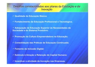 Desafios correlacionados aos pilares da Educação e da
                      Inovação

 Qualidade da Educação Básica;

 Fortalecimento da Educação Profissional e Tecnológica;

  Adequação da Educação Superior às Necessidades da
Sociedade e do Sistema Produtivo;

 Promoção da Cultura Empreendedora na Educação;

 Consolidação das Práticas de Educação Continuada;

 Fomento da Inclusão Digital;

 Estimulo à Atração e Retenção do Capital Humano;

 Incentivar a atividade de Inovação nas Empresas.
 