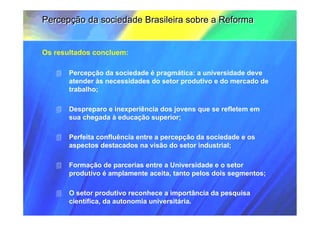 Percepção da sociedade Brasileira sobre a Reforma


Os resultados concluem:

       Percepção da sociedade é pragmática: a universidade deve
       atender às necessidades do setor produtivo e do mercado de
       trabalho;

       Despreparo e inexperiência dos jovens que se refletem em
       sua chegada à educação superior;

       Perfeita confluência entre a percepção da sociedade e os
       aspectos destacados na visão do setor industrial;

       Formação de parcerias entre a Universidade e o setor
       produtivo é amplamente aceita, tanto pelos dois segmentos;

       O setor produtivo reconhece a importância da pesquisa
       científica, da autonomia universitária.
 