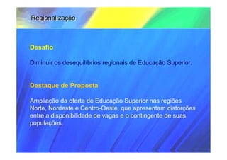 Regionalização



Desafio

Diminuir os desequilíbrios regionais de Educação Superior.


Destaque de Proposta

Ampliação da oferta de Educação Superior nas regiões
Norte, Nordeste e Centro-Oeste, que apresentam distorções
entre a disponibilidade de vagas e o contingente de suas
populações.
 