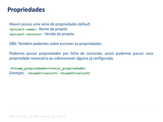 Propriedades
Maven possui uma série de propriedades default.
<project.name> - Nome do projeto
<project.version> - Versão do projeto
OBS: Também podemos sobre escrever as propriedades.
Podemos passar propriedades por linha de comando, assim podemos passar uma
propriedade necessária ou sobrescrever alguma já configurada.
-D<nome_propriedade>=<valor_propriedade>.
Exemplo: -Dnome01=valor01 -Dnome02=valor02
S O F T P L A N , 1 6 D E A B R I L D E 2 0 1 4
 
