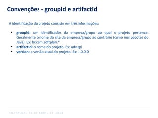 Convenções - groupId e artifactId
A identificação do projeto consiste em três informações:
●
groupId: um identificador da empresa/grupo ao qual o projeto pertence.
Geralmente o nome do site da empresa/grupo ao contrário (como nos pacotes do
Java). Ex: br.com.softplan.*
●
artifactId: o nome do projeto. Ex: adv.api
●
version: a versão atual do projeto. Ex: 1.0.0.0
S O F T P L A N , 1 6 D E A B R I L D E 2 0 1 4
 