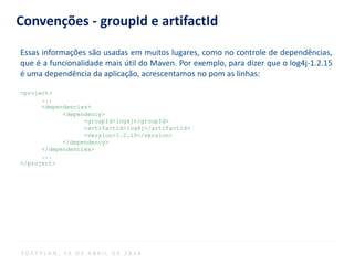 Convenções - groupId e artifactId
Essas informações são usadas em muitos lugares, como no controle de dependências,
que é a funcionalidade mais útil do Maven. Por exemplo, para dizer que o log4j-1.2.15
é uma dependência da aplicação, acrescentamos no pom as linhas:
<project>
...
<dependencies>
<dependency>
<groupId>log4j</groupId>
<artifactId>log4j</artifactId>
<version>1.2.15</version>
</dependency>
</dependencies>
...
</project>
S O F T P L A N , 1 6 D E A B R I L D E 2 0 1 4
 
