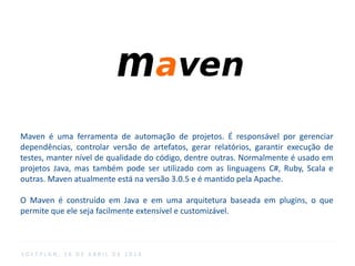 Maven é uma ferramenta de automação de projetos. É responsável por gerenciar
dependências, controlar versão de artefatos, gerar relatórios, garantir execução de
testes, manter nível de qualidade do código, dentre outras. Normalmente é usado em
projetos Java, mas também pode ser utilizado com as linguagens C#, Ruby, Scala e
outras. Maven atualmente está na versão 3.0.5 e é mantido pela Apache.
O Maven é construído em Java e em uma arquitetura baseada em plugins, o que
permite que ele seja facilmente extensível e customizável.
S O F T P L A N , 1 6 D E A B R I L D E 2 0 1 4
 