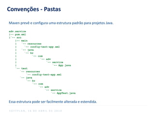 Convenções - Pastas
Maven prevê e configura uma estrutura padrão para projetos Java.
adv.service
|-- pom.xml
|`-- src
|-- main
| `-- resources
| `-- config-test-app.xml
| `-- java
| `-- br
| `-- com
| `-- adv
| `-- service
| `-- App.java
`-- test
`-- resources
`-- config-test-app.xml
`-- java
`-- br
`-- com
`-- adv
`-- service
`-- AppTest.java
Essa estrutura pode ser facilmente alterada e estendida.
S O F T P L A N , 1 6 D E A B R I L D E 2 0 1 4
 