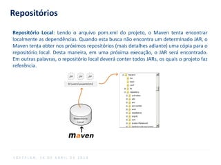 Repositórios
Repositório Local: Lendo o arquivo pom.xml do projeto, o Maven tenta encontrar
localmente as dependências. Quando esta busca não encontra um determinado JAR, o
Maven tenta obter nos próximos repositórios (mais detalhes adiante) uma cópia para o
repositório local. Desta maneira, em uma próxima execução, o JAR será encontrado.
Em outras palavras, o repositório local deverá conter todos JARs, os quais o projeto faz
referência.
S O F T P L A N , 1 6 D E A B R I L D E 2 0 1 4
 