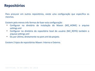 Repositórios
Para procurar em outros repositórios, existe uma configuração que especifica os
mesmos.
Existem pelo menos três formas de fazer esta configuração:
●
Configurar no diretório de instalação do Maven (M2_HOME) o arquivo
settings.xml
●
Configurar no diretório do repositório local do usuário (M2_REPO) também o
arquivo settings.xml
●
Ou por último, diretamente no pom.xml do projeto.
Existem 2 tipos de repositórios Maven: Interno e Externo.
S O F T P L A N , 1 6 D E A B R I L D E 2 0 1 4
 