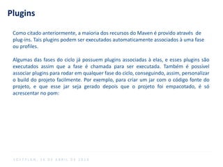 Plugins
Como citado anteriormente, a maioria dos recursos do Maven é provido através de
plug-ins. Tais plugins podem ser executados automaticamente associados à uma fase
ou profiles.
Algumas das fases do ciclo já possuem plugins associadas à elas, e esses plugins são
executados assim que a fase é chamada para ser executada. Também é possível
associar plugins para rodar em qualquer fase do ciclo, conseguindo, assim, personalizar
o build do projeto facilmente. Por exemplo, para criar um jar com o código fonte do
projeto, e que esse jar seja gerado depois que o projeto foi empacotado, é só
acrescentar no pom:
S O F T P L A N , 1 6 D E A B R I L D E 2 0 1 4
 