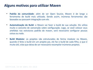 Alguns motivos para utilizar Maven
●
Padrão da comunidade: além de ser Open Source, Maven é de longe a
ferramenta de build mais utilizada. Sendo assim, inúmeras ferramentas são
baseadas ou possuem integração com ele.
●
Automatização do Build: o Maven vai fazer o build de sua solução. Ele utiliza
muito o conceito de convenção sobre configuração. Logo, se você colocar seus
artefatos nas estruturas padrão do maven, será necessário configurar poucas
coisas ou nada.
●
Build Modular: os projetos são estruturados de forma modular no Maven,
quando é feito o build em um projeto pai, ele faz o build de cada filho, o que é
muito útil, visto que deixa de ser necessário recompilar inúmeros projetos.
S O F T P L A N , 1 6 D E A B R I L D E 2 0 1 4
 