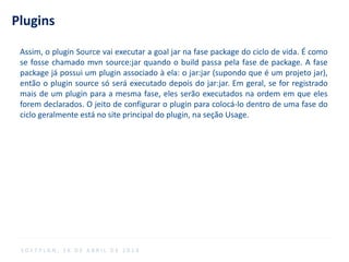 Plugins
S O F T P L A N , 1 6 D E A B R I L D E 2 0 1 4
Assim, o plugin Source vai executar a goal jar na fase package do ciclo de vida. É como
se fosse chamado mvn source:jar quando o build passa pela fase de package. A fase
package já possui um plugin associado à ela: o jar:jar (supondo que é um projeto jar),
então o plugin source só será executado depois do jar:jar. Em geral, se for registrado
mais de um plugin para a mesma fase, eles serão executados na ordem em que eles
forem declarados. O jeito de configurar o plugin para colocá-lo dentro de uma fase do
ciclo geralmente está no site principal do plugin, na seção Usage.
 