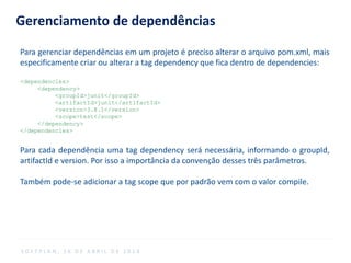Gerenciamento de dependências
Para gerenciar dependências em um projeto é preciso alterar o arquivo pom.xml, mais
especificamente criar ou alterar a tag dependency que fica dentro de dependencies:
<dependencies>
<dependency>
<groupId>junit</groupId>
<artifactId>junit</artifactId>
<version>3.8.1</version>
<scope>test</scope>
</dependency>
</dependencies>
Para cada dependência uma tag dependency será necessária, informando o groupId,
artifactId e version. Por isso a importância da convenção desses três parâmetros.
Também pode-se adicionar a tag scope que por padrão vem com o valor compile.
S O F T P L A N , 1 6 D E A B R I L D E 2 0 1 4
 