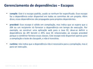 Gerenciamento de dependências – Escopos
●
compile: Este é o escopo padrão, usado se nenhum for especificado. Esse escopo
faz a dependência estar disponível em todos os caminhos de um projeto. Além
disso, essas dependências são propagadas para projetos dependentes.
●
provided: Esse escopo é válido em compilação, mas indica que se espera que a
JDK ou um recipiente irá fornecer a dependência em tempo de execução. Por
exemplo, ao construir uma aplicação web para o Java EE, deve-se definir a
dependência da API Servlet e APIs Java EE relacionados ao escopo provided
porque o contêiner fornece essas classes. Este escopo está disponível apenas para
a compilação e teste de classpath, e não é transitivo.
●
runtime: Isto indica que a dependência não é necessária para a compilação, mas é
para ser execução.
S O F T P L A N , 1 6 D E A B R I L D E 2 0 1 4
 