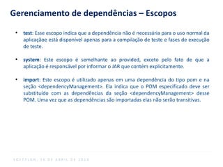 Gerenciamento de dependências – Escopos
●
test: Esse escopo indica que a dependência não é necessária para o uso normal da
aplicaçãoe está disponível apenas para a compilação de teste e fases de execução
de teste.
●
system: Este escopo é semelhante ao provided, exceto pelo fato de que a
aplicação é responsável por informar o JAR que contém explicitamente.
●
import: Este escopo é utilizado apenas em uma dependência do tipo pom e na
seção <dependencyManagement>. Ela indica que o POM especificado deve ser
substituído com as dependências da seção <dependencyManagement> desse
POM. Uma vez que as dependências são importadas elas não serão transitivas.
S O F T P L A N , 1 6 D E A B R I L D E 2 0 1 4
 