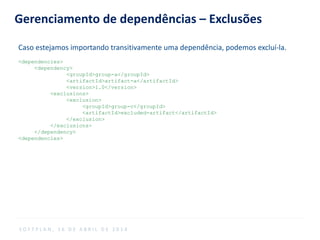 Gerenciamento de dependências – Exclusões
Caso estejamos importando transitivamente uma dependência, podemos excluí-la.
<dependencies>
<dependency>
<groupId>group-a</groupId>
<artifactId>artifact-a</artifactId>
<version>1.0</version>
<exclusions>
<exclusion>
<groupId>group-c</groupId>
<artifactId>excluded-artifact</artifactId>
</exclusion>
</exclusions>
</dependency>
<dependencies>
S O F T P L A N , 1 6 D E A B R I L D E 2 0 1 4
 