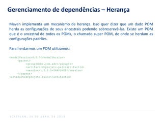 Gerenciamento de dependências – Herança
Maven implementa um mecanismo de herança. Isso quer dizer que um dado POM
herda as configurações de seus ancestrais podendo sobrescrevê-las. Existe um POM
que é o ancestral de todos os POMs, o chamado super POM, de onde se herdam as
configurações padrões.
Para herdarmos um POM utilizamos:
<modelVersion>4.0.0</modelVersion>
<parent>
<groupId>br.com.adv</groupId>
<artifactId>projeto.pai</artifactId>
<version>1.0.0.0-SNAPSHOT</version>
</parent>
<artifactId>projeto.filho</artifactId>
S O F T P L A N , 1 6 D E A B R I L D E 2 0 1 4
 