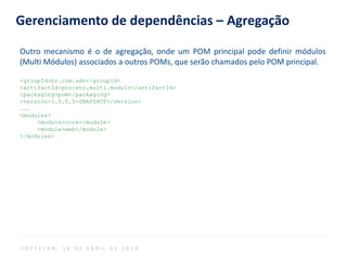 Gerenciamento de dependências – Agregação
Outro mecanismo é o de agregação, onde um POM principal pode definir módulos
(Multi Módulos) associados a outros POMs, que serão chamados pelo POM principal.
<groupId>br.com.adv</groupId>
<artifactId>projeto.multi.modulo</artifactId>
<packaging>pom</packaging>
<version>1.0.0.0-SNAPSHOT</version>
...
<modules>
<module>core</module>
<module>web</module>
</modules>
S O F T P L A N , 1 6 D E A B R I L D E 2 0 1 4
 