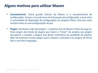 Alguns motivos para utilizar Maven
●
Cascateamento: Outra grande feature do Maven é o cascateamento de
configurações. Graças a sua estrutura de hierarquias de configuração, a qual retira
a necessidade de duplicação de configurações em projetos filhos, visto que estes
herdam todas as suas configurações do pai.
●
Plugins: No Maven tudo são plugins – o próprio core do Maven é feito de plug-ins.
Esses plugin vão desde de plugins que fazem o *clean* do projeto, aos plugins
que geram o Javadoc e plugins que geram estatísticas da qualidade do projeto.
Além de existirem muitos plugins para o Maven, é possível criar plugins de forma
fácil e com fácil integração.
S O F T P L A N , 1 6 D E A B R I L D E 2 0 1 4
 