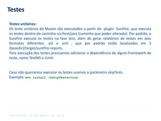 Testes
Testes unitários:
Os teste unitários do Maven são executados a partir do plugin Surefire, que executa
os testes dentro do caminho scr/test/java (caminho que poder alterado). Por padrão, o
Surefire executa os testes na fase test, além de gerar relatórios de testes em dois
formatos diferentes: .txt e .xml , que por padrão estão localizados em $
{basedir}/target/surefire-reports.
Para execução dos testes precisamos adicionar a dependência de algum framework de
teste, como TestNG e JUnit.
Caso não queiramos executar os testes usamos o parâmetro skipTests.
Exemplo: mvn install -DskipTests=true
S O F T P L A N , 1 6 D E A B R I L D E 2 0 1 4
 