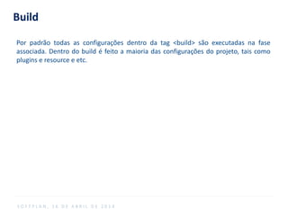 Build
Por padrão todas as configurações dentro da tag <build> são executadas na fase
associada. Dentro do build é feito a maioria das configurações do projeto, tais como
plugins e resource e etc.
S O F T P L A N , 1 6 D E A B R I L D E 2 0 1 4
 