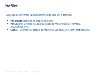 Profiles
Quais são os diferentes tipos de perfil? Onde cada um é definido?
●
Por projeto: Definido no próprio pom.xml.
●
Por Usuário: Definido nas configurações do Maven (%USER_HOME% /
.m2/settings.xml).
●
Global: - Definido nas globais do Maven (% M2_HOME% / conf / settings.xml).
S O F T P L A N , 1 6 D E A B R I L D E 2 0 1 4
 
