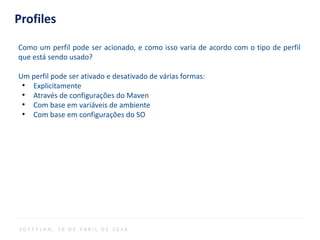 Profiles
Como um perfil pode ser acionado, e como isso varia de acordo com o tipo de perfil
que está sendo usado?
Um perfil pode ser ativado e desativado de várias formas:
●
Explicitamente
●
Através de configurações do Maven
●
Com base em variáveis ​​de ambiente
●
Com base em configurações do SO
S O F T P L A N , 1 6 D E A B R I L D E 2 0 1 4
 