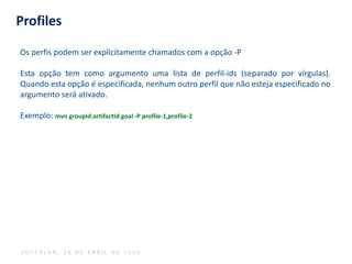 Profiles
Os perfis podem ser explicitamente chamados com a opção -P
Esta opção tem como argumento uma lista de perfil-ids (separado por vírgulas).
Quando esta opção é especificada, nenhum outro perfil que não esteja especificado no
argumento será ativado.
Exemplo: mvn groupId:artifactId:goal -P profile-1,profile-2
S O F T P L A N , 1 6 D E A B R I L D E 2 0 1 4
 