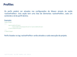 Profiles
Os perfis podem ser ativados nas configurações do Maven através da seção
<activeProfiles>. Esta seção tem uma lista de elementos <activeProfile>, cada um
contendo o id do perfil dentro.
Exemplo:
<settings>
...
<activeProfiles>
<activeProfile>profile-1</activeProfile>
</activeProfiles>
...
</settings>
Perfis listados na tag <activeProfiles> serão ativados a cada execução do projeto.
S O F T P L A N , 1 6 D E A B R I L D E 2 0 1 4
 